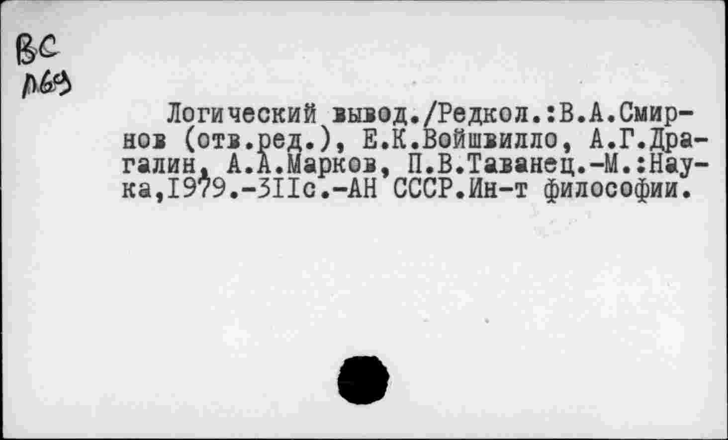 ﻿Логический вывод./Редкол.:В.А.Смирнов (отв.ред.), Е.К.Войшвилло, А.Г.Дра галин. А.А.Марков, П.В.Таванец.-М.:Нау ка,1979.-311с.-АН СССР.Ин-т философии.